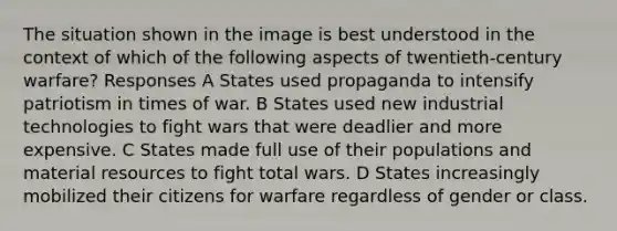 The situation shown in the image is best understood in the context of which of the following aspects of twentieth-century warfare? Responses A States used propaganda to intensify patriotism in times of war. B States used new industrial technologies to fight wars that were deadlier and more expensive. C States made full use of their populations and material resources to fight total wars. D States increasingly mobilized their citizens for warfare regardless of gender or class.