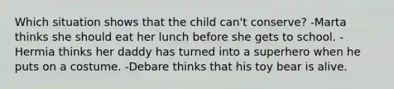 Which situation shows that the child can't conserve? -Marta thinks she should eat her lunch before she gets to school. -Hermia thinks her daddy has turned into a superhero when he puts on a costume. -Debare thinks that his toy bear is alive.