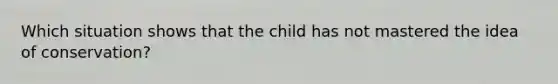 Which situation shows that the child has not mastered the idea of conservation?