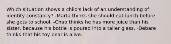 Which situation shows a child's lack of an understanding of identity constancy? -Marta thinks she should eat lunch before she gets to school. -Chao thinks he has more juice than his sister, because his bottle is poured into a taller glass. -Debare thinks that his toy bear is alive.