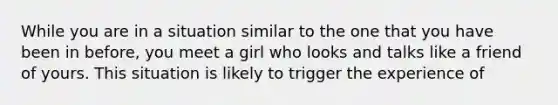 While you are in a situation similar to the one that you have been in before, you meet a girl who looks and talks like a friend of yours. This situation is likely to trigger the experience of