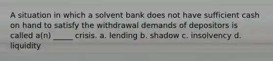 A situation in which a solvent bank does not have sufficient cash on hand to satisfy the withdrawal demands of depositors is called a(n) _____ crisis. a. lending b. shadow c. insolvency d. liquidity