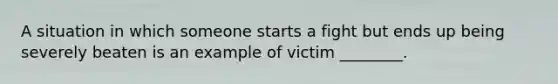 A situation in which someone starts a fight but ends up being severely beaten is an example of victim ________.