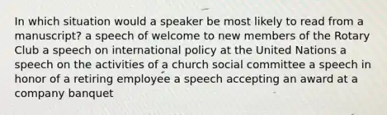 In which situation would a speaker be most likely to read from a manuscript? a speech of welcome to new members of the Rotary Club a speech on international policy at the United Nations a speech on the activities of a church social committee a speech in honor of a retiring employee a speech accepting an award at a company banquet