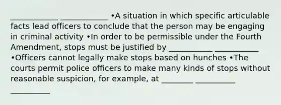 ____________ ____________ •A situation in which specific articulable facts lead officers to conclude that the person may be engaging in criminal activity •In order to be permissible under the Fourth Amendment, stops must be justified by ___________ ___________ •Officers cannot legally make stops based on hunches •The courts permit police officers to make many kinds of stops without reasonable suspicion, for example, at ________ __________ __________