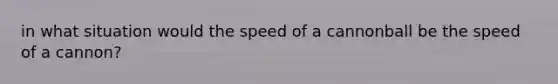 in what situation would the speed of a cannonball be the speed of a cannon?