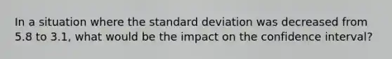 In a situation where the standard deviation was decreased from 5.8 to 3.1, what would be the impact on the confidence interval?