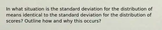 In what situation is the standard deviation for the distribution of means identical to the standard deviation for the distribution of scores? Outline how and why this occurs?