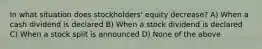 In what situation does stockholders' equity decrease? A) When a cash dividend is declared B) When a stock dividend is declared C) When a stock split is announced D) None of the above