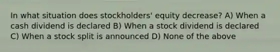 In what situation does stockholders' equity decrease? A) When a cash dividend is declared B) When a stock dividend is declared C) When a stock split is announced D) None of the above