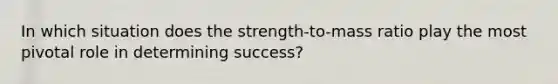 In which situation does the strength-to-mass ratio play the most pivotal role in determining success?