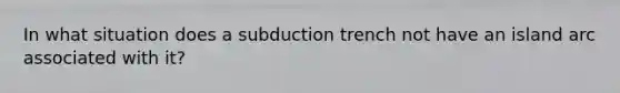 In what situation does a subduction trench not have an island arc associated with it?