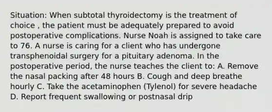 Situation: When subtotal thyroidectomy is the treatment of choice , the patient must be adequately prepared to avoid postoperative complications. Nurse Noah is assigned to take care to 76. A nurse is caring for a client who has undergone transphenoidal surgery for a pituitary adenoma. In the postoperative period, the nurse teaches the client to: A. Remove the nasal packing after 48 hours B. Cough and deep breathe hourly C. Take the acetaminophen (Tylenol) for severe headache D. Report frequent swallowing or postnasal drip