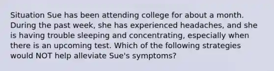 Situation Sue has been attending college for about a month. During the past week, she has experienced headaches, and she is having trouble sleeping and concentrating, especially when there is an upcoming test. Which of the following strategies would NOT help alleviate Sue's symptoms?