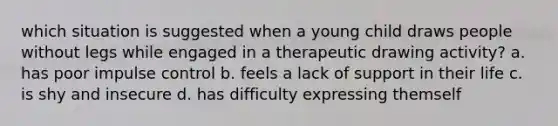 which situation is suggested when a young child draws people without legs while engaged in a therapeutic drawing activity? a. has poor impulse control b. feels a lack of support in their life c. is shy and insecure d. has difficulty expressing themself