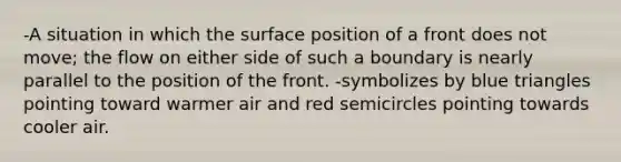 -A situation in which the surface position of a front does not move; the flow on either side of such a boundary is nearly parallel to the position of the front. -symbolizes by blue triangles pointing toward warmer air and red semicircles pointing towards cooler air.