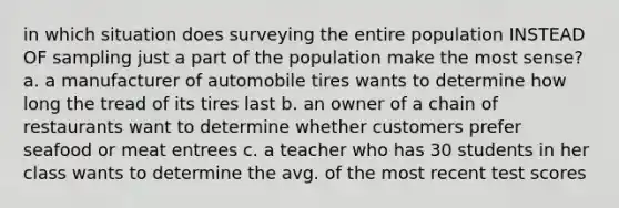 in which situation does surveying the entire population INSTEAD OF sampling just a part of the population make the most sense? a. a manufacturer of automobile tires wants to determine how long the tread of its tires last b. an owner of a chain of restaurants want to determine whether customers prefer seafood or meat entrees c. a teacher who has 30 students in her class wants to determine the avg. of the most recent test scores