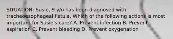 SITUATION: Susie, 9 y/o has been diagnosed with tracheoesophageal fistula. Which of the following actions is most important for Susie's care? A. Prevent infection B. Prevent aspiration C. Prevent bleeding D. Prevent oxygenation