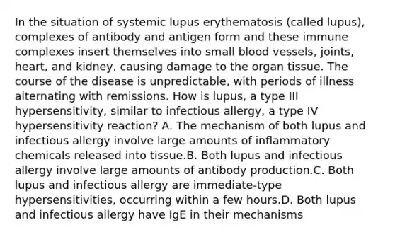 In the situation of systemic lupus erythematosis (called lupus), complexes of antibody and antigen form and these immune complexes insert themselves into small blood vessels, joints, heart, and kidney, causing damage to the organ tissue. The course of the disease is unpredictable, with periods of illness alternating with remissions. How is lupus, a type III hypersensitivity, similar to infectious allergy, a type IV hypersensitivity reaction? A. The mechanism of both lupus and infectious allergy involve large amounts of inflammatory chemicals released into tissue.B. Both lupus and infectious allergy involve large amounts of antibody production.C. Both lupus and infectious allergy are immediate-type hypersensitivities, occurring within a few hours.D. Both lupus and infectious allergy have IgE in their mechanisms