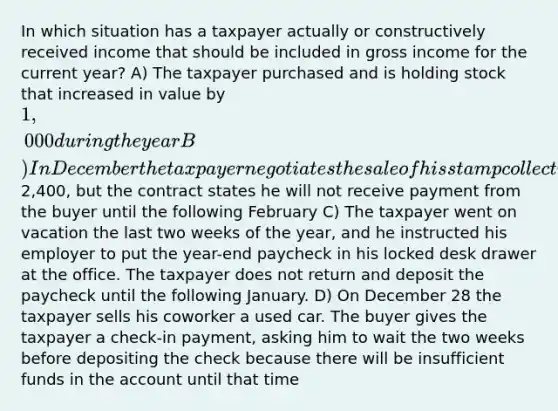 In which situation has a taxpayer actually or constructively received income that should be included in gross income for the current year? A) The taxpayer purchased and is holding stock that increased in value by 1,000 during the year B) In December the taxpayer negotiates the sale of his stamp collectin for a profit of2,400, but the contract states he will not receive payment from the buyer until the following February C) The taxpayer went on vacation the last two weeks of the year, and he instructed his employer to put the year-end paycheck in his locked desk drawer at the office. The taxpayer does not return and deposit the paycheck until the following January. D) On December 28 the taxpayer sells his coworker a used car. The buyer gives the taxpayer a check-in payment, asking him to wait the two weeks before depositing the check because there will be insufficient funds in the account until that time