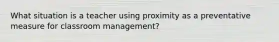 What situation is a teacher using proximity as a preventative measure for classroom management?