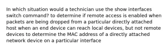 In which situation would a technician use the show interfaces switch command? to determine if remote access is enabled when packets are being dropped from a particular directly attached host when an end device can reach local devices, but not remote devices to determine the MAC address of a directly attached network device on a particular interface