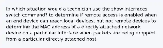 In which situation would a technician use the show interfaces switch command? to determine if remote access is enabled when an end device can reach local devices, but not remote devices to determine the MAC address of a directly attached network device on a particular interface when packets are being dropped from a particular directly attached host