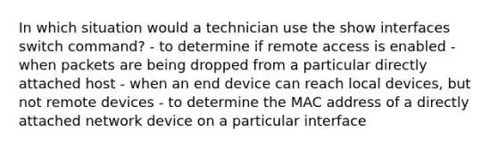 In which situation would a technician use the show interfaces switch command? - to determine if remote access is enabled - when packets are being dropped from a particular directly attached host - when an end device can reach local devices, but not remote devices - to determine the MAC address of a directly attached network device on a particular interface