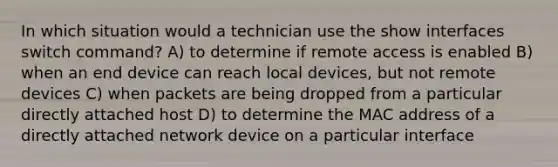 In which situation would a technician use the show interfaces switch command? A) to determine if remote access is enabled B) when an end device can reach local devices, but not remote devices C) when packets are being dropped from a particular directly attached host D) to determine the MAC address of a directly attached network device on a particular interface