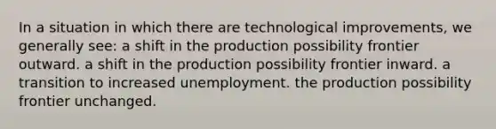 In a situation in which there are technological improvements, we generally see: a shift in the production possibility frontier outward. a shift in the production possibility frontier inward. a transition to increased unemployment. the production possibility frontier unchanged.