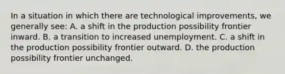 In a situation in which there are technological improvements, we generally see: A. a shift in the production possibility frontier inward. B. a transition to increased unemployment. C. a shift in the production possibility frontier outward. D. the production possibility frontier unchanged.