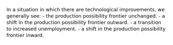 In a situation in which there are technological improvements, we generally see: - the production possibility frontier unchanged. - a shift in the production possibility frontier outward. - a transition to increased unemployment. - a shift in the production possibility frontier inward.