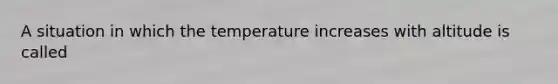 A situation in which the temperature increases with altitude is called