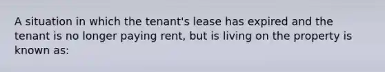 A situation in which the tenant's lease has expired and the tenant is no longer paying rent, but is living on the property is known as: