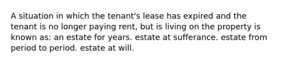 A situation in which the tenant's lease has expired and the tenant is no longer paying rent, but is living on the property is known as: an estate for years. estate at sufferance. estate from period to period. estate at will.