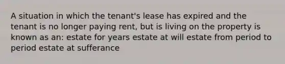 A situation in which the tenant's lease has expired and the tenant is no longer paying rent, but is living on the property is known as an: estate for years estate at will estate from period to period estate at sufferance