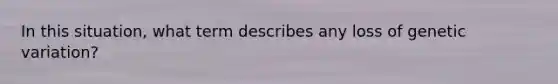 In this situation, what term describes any loss of genetic variation?