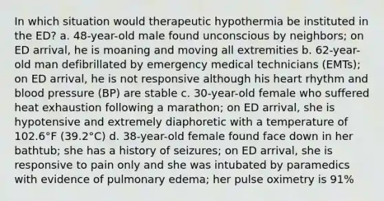 In which situation would therapeutic hypothermia be instituted in the ED? a. 48-year-old male found unconscious by neighbors; on ED arrival, he is moaning and moving all extremities b. 62-year-old man defibrillated by emergency medical technicians (EMTs); on ED arrival, he is not responsive although his heart rhythm and blood pressure (BP) are stable c. 30-year-old female who suffered heat exhaustion following a marathon; on ED arrival, she is hypotensive and extremely diaphoretic with a temperature of 102.6°F (39.2°C) d. 38-year-old female found face down in her bathtub; she has a history of seizures; on ED arrival, she is responsive to pain only and she was intubated by paramedics with evidence of pulmonary edema; her pulse oximetry is 91%