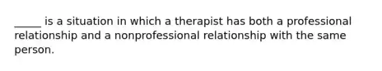 _____ is a situation in which a therapist has both a professional relationship and a nonprofessional relationship with the same person.