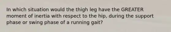 In which situation would the thigh leg have the GREATER moment of inertia with respect to the hip, during the support phase or swing phase of a running gait?