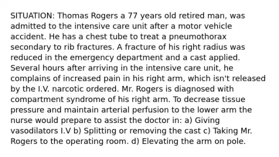 SITUATION: Thomas Rogers a 77 years old retired man, was admitted to the intensive care unit after a motor vehicle accident. He has a chest tube to treat a pneumothorax secondary to rib fractures. A fracture of his right radius was reduced in the emergency department and a cast applied. Several hours after arriving in the intensive care unit, he complains of increased pain in his right arm, which isn't released by the I.V. narcotic ordered. Mr. Rogers is diagnosed with compartment syndrome of his right arm. To decrease tissue pressure and maintain arterial perfusion to the lower arm the nurse would prepare to assist the doctor in: a) Giving vasodilators I.V b) Splitting or removing the cast c) Taking Mr. Rogers to the operating room. d) Elevating the arm on pole.