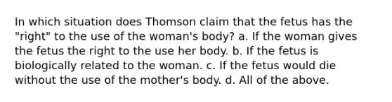 In which situation does Thomson claim that the fetus has the "right" to the use of the woman's body? a. If the woman gives the fetus the right to the use her body. b. If the fetus is biologically related to the woman. c. If the fetus would die without the use of the mother's body. d. All of the above.