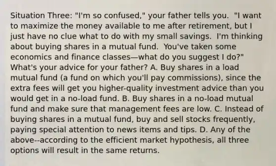 Situation Three​: ​"I'm so​ confused," your father tells you. ​ "I want to maximize the money available to me after​ retirement, but I just have no clue what to do with my small savings. ​ I'm thinking about buying shares in a mutual fund. ​ You've taken some economics and finance classes—what do you suggest I​ do?" ​ What's your advice for your​ father? A. Buy shares in a load mutual fund​ (a fund on which​ you'll pay​ commissions), since the extra fees will get you​ higher-quality investment advice than you would get in a​ no-load fund. B. Buy shares in a​ no-load mutual fund and make sure that management fees are low. C. Instead of buying shares in a mutual​ fund, buy and sell stocks​ frequently, paying special attention to news items and tips. D. Any of the​ above--according to the efficient market​ hypothesis, all three options will result in the same returns.