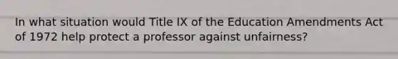 In what situation would Title IX of the Education Amendments Act of 1972 help protect a professor against unfairness?