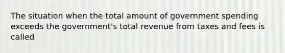 The situation when the total amount of government spending exceeds the government's total revenue from taxes and fees is called