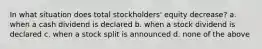 In what situation does total stockholders' equity decrease? a. when a cash dividend is declared b. when a stock dividend is declared c. when a stock split is announced d. none of the above