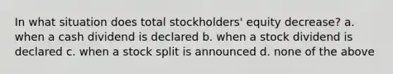 In what situation does total stockholders' equity decrease? a. when a cash dividend is declared b. when a stock dividend is declared c. when a stock split is announced d. none of the above