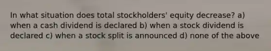 In what situation does total stockholders' equity decrease? a) when a cash dividend is declared b) when a stock dividend is declared c) when a stock split is announced d) none of the above