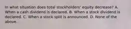 In what situation does total stockholders' equity decrease? A. When a cash dividend is declared. B. When a stock dividend is declared. C. When a stock split is announced. D. None of the above..