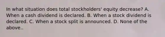 In what situation does total stockholders' equity decrease? A. When a cash dividend is declared. B. When a stock dividend is declared. C. When a stock split is announced. D. None of the above..